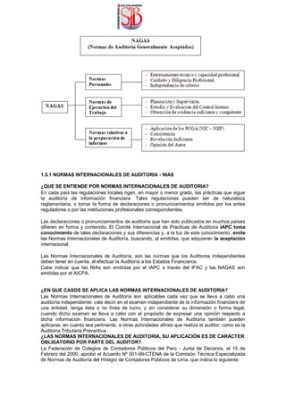1.5.1 NORMAS INTERNACIONALES DE AUDITORIA - NIAS
¿QUE SE ENTIENDE POR NORMAS INTERNACIONALES DE AUDITORIA?
En cada país las regulaciones locales rigen, en mayor o menor grado, las prácticas que sigue
la auditoría de información financiera. Tales regulaciones pueden ser de naturaleza
reglamentaria, o tomar la forma de declaraciones o pronunciamientos emitidos por los entes
reguladores o por las instituciones profesionales correspondientes.
Las declaraciones o pronunciamientos de auditoría que han sido publicados en muchos países
difieren en forma y contenido. El Comité Internacional de Practicas de Auditoria IAPC toma
conocimiento de tales declaraciones y sus diferencias y, a la luz de este conocimiento, emite
las Normas Internacionales de Auditoría, buscando, al emitirlas, que adquieran la aceptación
internacional.
Las Normas Internacionales de Auditoría, son las normas que los Auditores Independientes
deben tener en cuenta, al efectuar la Auditoría a los Estados Financieros.
Cabe indicar que las NIAs son emitidas por el IAPC a través del IFAC y las NAGAS son
emitidas por el AICPA.
¿EN QUE CASOS SE APLICA LAS NORMAS INTERNACIONALES DE AUDITORIA?
Las Normas Internacionales de Auditoría son aplicables cada vez que se lleva a cabo una
auditoría independiente: vale decin en el examen independiente de la información financiera de
una entidad, tenga ésta o no fines de lucro, y sin considerar su dimensión o forma legal,
cuando dicho examen se lleva a cabo con el propósito de expresar una opinión respecto a
dicha información financiera. Las Normas Internacionales de Auditoría también pueden
aplicarse, en cuanto sea pertinente, a otras actividades afines que realiza el auditor; como es la
Auditoría Tributaria Preventiva.
¿LAS NORMAS INTERNACIONALES DE AUDITORIA, SU APLICACIÓN ES DE CARÁCTER
OBLIGATORIO POR PARTE DEL AUDITOR?
La Federación de Colegios de Contadores Públicos del Perú - Junta de Decanos, el 15 de
Febrero del 2000, aprobó el Acuerdo Nº 001-99-CTENA de la Comisión Técnica Especializada
de Normas de Auditoría del Hnlagio de Contadores Públicos de Lima, que indica lo siguiente:
 