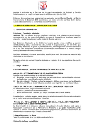 Aprobar la aplicación en el Perú de las Normas Internacionales de Auditoría y Servicio
Relacionados en su versión revisada, a partir del 01 de enero del año 2000.
Debemos de mencionar que organismos internacionales como el Banco Mundial y el Banco
Interamericano de Desarrollo BID, consideran a las NIAS; como los standard dentro de los
cuales debe desarrollarse la auditoría de estados financieros.
1.6. MARCO NORMATIVO DE LA AUDITORIA TRIBUTARIA
1. Constitución Política del Perú
Principios y Potestades tributarias
«Artículo 74º.- Los tributos se crean, modifican o derogan, o se establece una exoneración,
exclusivamente por ley o decreto legislativo en caso de delegación de facultades, salvo los
aranceles y tasas, los cuales se regulan mediante decreta supremo.
Los Gobiernos Regionales y los Gobiernos Locales pueden crear, modificar y suprimir
contribuciones y tasas, o exonerar de éstas, dentro de su jurisdicción, y con los límites que
señala la ley. El estado, al ejercer la potestad tributaria, debe respetar los principios de reserva
de la ley, y los de igualdad y respeto de los derechos fundamentales de la persona. Ningún
tributo puede tener carácter conifscatorio.
Las leyes relativas a tributos de periodicidad anual rigen a partir del primero de enero del año
siguiente a su promulgación.
No surten efecto las normas tributarias dictadas en violación de lo que establece el presente
artículo.»
2. Código Tributario
CAPITULO II FACULTADES DE DETERMINACIÓN Y FISCALIZACIÓN
Artículo 59º.- DETERMINACIÓN DE LA OBLIGACIÓN TRIBUTARIA
Por el acto de la determinación de la obligación tributaria:
a) El deudor tributario verifica la realización del hecho generador de la obligación tributaria,
señala la base imponible y la cuantía del tributo.
b) La Administración Tributaria verifica la realización del hecho generador de la obligación
tributaria, identifica al deudor tributario, señala la base imponible y la cuantía del tributo.
Artículo 60º.- INICIO DE LA DETERMINACIÓN DE LA OBLIGACIÓN TRIBUTARIA
La determinación de la obligación tributaria se inicia:
1. Por acto o declaración del deudor tributario.
2. Por la Administración Tributaria; por propia iniciativa o denuncia de terceros.
Para tal efecto, cualquier persona puede denunciar a la Administración Tributaria la realización
de un hecho generador de obligaciones tributarias.
Artículo 61º.- FISCALIZACIÓN O VERIFICACIÓN DE LA OBLIGACIÓN TRIBUTARIA
EFECTUADA POR EL DEUDOR TRIBUTARIO
La determinación de la obligación tributaria efectuada por el deudor tributario está sujeta a
fiscalización o verificación por la Administración Tributaria, la que podrá modificarla cuando
constate la omisión o inexactitud en la información proporcionada, emitiendo la Resolución de
Determinación, Orden de Pago o Resolución de Multa.
3. Ley del Impuesto a la Renta
Texto Único Ordenado de la Ley del Impuesto a la Renta
Obligación de llevar contabilidad
 