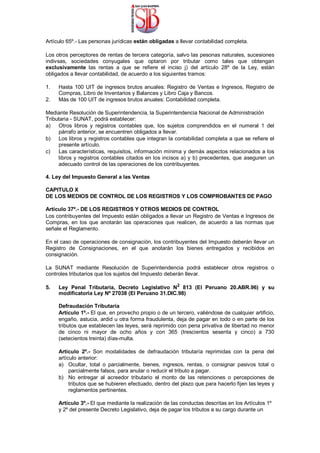 Artículo 65º.- Las personas jurídicas están obligadas a llevar contabilidad completa.
Los otros perceptores de rentas de tercera categoría, salvo las pesonas naturales, sucesiones
indivsas, sociedades conyugales que optaron por tributar como tales que obtengan
exclusivamente las rentas a que se refiere el inciso j) del artículo 28º de la Ley, están
obligados a llevar contabilidad, de acuerdo a los siguientes tramos:
1. Hasta 100 UIT de ingresos brutos anuales: Registro de Ventas e Ingresos, Registro de
Compras, Libro de Inventarios y Balances y Libro Caja y Bancos.
2. Más de 100 UIT de ingresos brutos anuales: Contabilidad completa.
Mediante Resolución de Superintendencia, la Superintendencia Nacional de Administración
Tributaria - SUNAT, podrá establecer:
a) Otros libros y registros contables que, los sujetos comprendidos en el numeral 1 del
párrafo anterior, se encuentren obligados a llevar.
b) Los libros y registros contables que integran la contabilidad completa a que se refiere el
presente artículo.
c) Las características, requisitos, información mínima y demás aspectos relacionados a los
libros y registros contables citados en los incisos a) y b) precedentes, que aseguren un
adecuado control de las operaciones de los contribuyentes.
4. Ley del Impuesto General a las Ventas
CAPITULO X
DE LOS MEDIOS DE CONTROL DE LOS REGISTROS Y LOS COMPROBANTES DE PAGO
Artículo 37º.- DE LOS REGISTROS Y OTROS MEDIOS DE CONTROL
Los contribuyentes del Impuesto están obligados a llevar un Registro de Ventas e Ingresos de
Compras, en los que anotarán las operaciones que realicen, de acuerdo a las normas que
señale el Reglamento.
En el caso de operaciones de consignación, los contribuyentes del Impuesto deberán llevar un
Registro de Consignaciones, en el que anotarán los bienes entregados y recibidos en
consignación.
La SUNAT mediante Resolución de Superintendencia podrá establecer otros registros o
controles tributarios que los sujetos del Impuesto deberán llevar.
5. Ley Penal Tributaria, Decreto Legislativo N2
813 (El Peruano 20.ABR.96) y su
modificatoria Ley Nº 27038 (El Peruano 31.DIC.98)
Defraudación Tributaria
Artículo 1º.- El que, en provecho propio o de un tercero, valiéndose de cualquier artificio,
engaño, astucia, ardid u otra forma fraudulenta, deja de pagar en todo o en parte de los
tributos que establecen las leyes, será reprimido con pena privativa de libertad no menor
de cinco ni mayor de ocho años y con 365 (trescientos sesenta y cinco) a 730
(setecientos treinta) días-multa.
Artículo 2º.- Son modalidades de defraudación tributaría reprimidas con la pena del
artículo anterior:
a) Ocultar, total o parcialmente, bienes, ingresos, rentas, o consignar pasivos total o
parcialmente falsos, para anular o reducir el tributo a pagar.
b) No entregar al acreedor tributario el monto de las retenciones o percepciones de
tributos que se hubieren efectuado, dentro del plazo que para hacerlo fijen las leyes y
reglamentos pertinentes.
Artículo 3º.- El que mediante la realización de las conductas descritas en los Artículos 1º
y 2º del presente Decreto Legislativo, deja de pagar los tributos a su cargo durante un
 