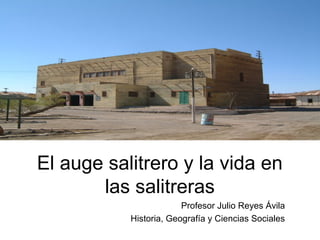 El auge salitrero y la vida en
las salitreras
Profesor Julio Reyes Ávila
Historia, Geografía y Ciencias Sociales
 