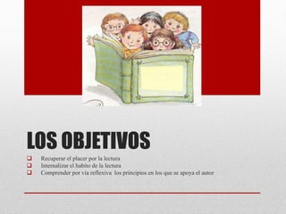 LOS OBJETIVOS
Recuperar el placer por la lectura
Internalizar el habito de la lectura
Comprender por vía reflexiva los principios en los que se apoya el autor