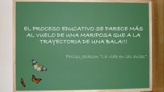EL PROCESO EDUCATIVO SE PARECE MÁS
AL VUELO DE UNA MARIPOSA QUE A LA
TRAYECTORIA DE UNA BALA!!!
Philips Jackson “La vida en las aulas”
 