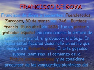 FRANCISCO DE GOYA Francisco de Goya y Lucientes  ( Fuendetodos ,  Zaragoza ,  30 de marzo  de  1746  –  Burdeos ,  Francia ,  15 de abril  de  1828 ) fue un  pintor  y  grabador   español . Su obra abarca la pintura de caballete y mural, el grabado y el dibujo. En todas estas facetas desarrolló un estilo que inaugura el  Romanticismo . El arte goyesco supone, asimismo, el comienzo de la  Pintura contemporánea , y se considera precursor de las vanguardias pictóricas del  siglo XX   