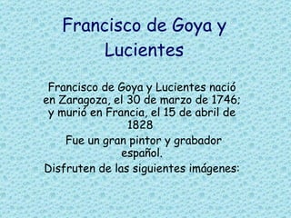 Francisco de Goya y Lucientes Francisco de Goya y Lucientes nació en Zaragoza, el 30 de marzo de 1746; y murió en Francia, el 15 de abril de 1828  Fue un gran pintor y grabador español. Disfruten de las siguientes imágenes:   