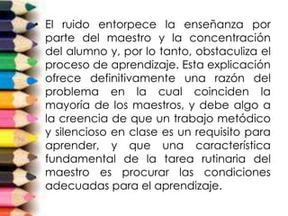 • El ruido entorpece la enseñanza por
parte del maestro y la concentración
del alumno y, por lo tanto, obstaculiza el
proceso de aprendizaje. Esta explicación
ofrece definitivamente una razón del
problema en la cual coinciden la
mayoría de los maestros, y debe algo a
la creencia de que un trabajo metódico
y silencioso en clase es un requisito para
aprender, y que una característica
fundamental de la tarea rutinaria del
maestro es procurar las condiciones
adecuadas para el aprendizaje.
 