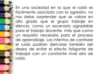 • En una sociedad en la que el ruido es
fácilmente asociado con la agresión, no
nos debe sorprender que se valore en
alto grado que el grupo trabaje en
silencio, como un escenario agradable
para el trabajo docente, más que como
un requisito necesario para el proceso
de aprendizaje. Los intentos de controlar
el ruido podrían derivarse también del
deseo de evitar el efecto fatigante de
trabajar con un constante nivel alto de
ruido.
 