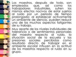 • Los maestros, después de todo, son
empleados que, así como los
trabajadores industriales, sufren los
mismos efectos nocivos de estar sujetos
al ruido por un periodo de tiempo
prolongado; al establecer activamente
un ambiente de silencio, pueden reducir
uno de los muchos aspectos fatigantes
de su trabajo.
• Muy aparte de los niveles individuales de
tolerancia o de sentimientos personales
del maestro respecto al ruido, la
situación social de la escuela y las
presiones sociales percibidas como
resultado directo de trabajar en el
ambiente escolar influyen en la actitud
de los maestros respecto al ruido en su
grupo.
 