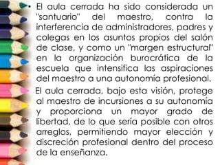 • El aula cerrada ha sido considerada un
"santuario" del maestro, contra la
interferencia de administradores, padres y
colegas en los asuntos propios del salón
de clase, y como un "margen estructural"
en la organización burocrática de la
escuela que intensifica las aspiraciones
del maestro a una autonomía profesional.
El aula cerrada, bajo esta visión, protege
al maestro de incursiones a su autonomía
y proporciona un mayor grado de
libertad, de lo que sería posible con otros
arreglos, permitiendo mayor elección y
discreción profesional dentro del proceso
de la enseñanza.
 