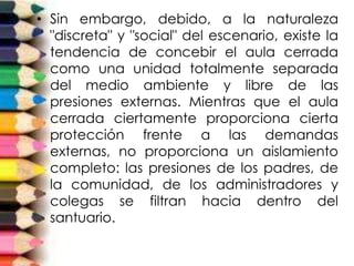 • Sin embargo, debido, a la naturaleza
"discreta" y "social" del escenario, existe la
tendencia de concebir el aula cerrada
como una unidad totalmente separada
del medio ambiente y libre de las
presiones externas. Mientras que el aula
cerrada ciertamente proporciona cierta
protección frente a las demandas
externas, no proporciona un aislamiento
completo: las presiones de los padres, de
la comunidad, de los administradores y
colegas se filtran hacia dentro del
santuario.
 