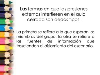 Las formas en que las presiones
externas interfieren en el aula
cerrada son dedos tipos:
• La primera se refiere a lo que esperan los
miembros del grupo, la otra se refiere a
las fuentes de información que
trascienden el aislamiento del escenario.
 