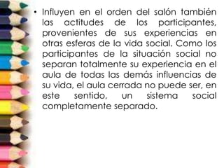 • Influyen en el orden del salón también
las actitudes de los participantes,
provenientes de sus experiencias en
otras esferas de la vida social. Como los
participantes de la situación social no
separan totalmente su experiencia en el
aula de todas las demás influencias de
su vida, el aula cerrada no puede ser, en
este sentido, un sistema social
completamente separado.
 