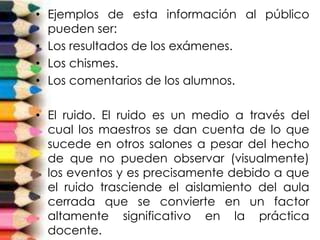 • Ejemplos de esta información al público
pueden ser:
• Los resultados de los exámenes.
• Los chismes.
• Los comentarios de los alumnos.
• El ruido. El ruido es un medio a través del
cual los maestros se dan cuenta de lo que
sucede en otros salones a pesar del hecho
de que no pueden observar (visualmente)
los eventos y es precisamente debido a que
el ruido trasciende el aislamiento del aula
cerrada que se convierte en un factor
altamente significativo en la práctica
docente.
 