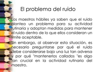 El problema del ruido
• Los maestros hábiles ya saben que el ruido
plantea un problema para su actividad
rutinaria y adoptan medidas para mantener
el ruido dentro de lo que ellos consideran un
límite aceptable.
• Sin embargo, al observar esta situación, es
necesario preguntarse por qué el ruido
debe considerarse bajo una luz tan adversa
y por qué "mantenerlos callados "es algo
tan crucial en la actividad rutinaria del
maestro.
 
