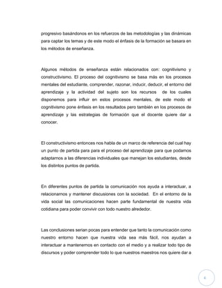 progresivo basándonos en los refuerzos de las metodologías y las dinámicas
para captar los temas y de este modo el énfasis de la formación se basara en
los métodos de enseñanza.

Algunos métodos de enseñanza están relacionados con: cognitivismo y
constructivismo. El proceso del cognitivismo se basa más en los procesos
mentales del estudiante, comprender, razonar, inducir, deducir, el entorno del
aprendizaje y la actividad del sujeto son los recursos

de los cuales

disponemos para influir en estos procesos mentales, de este modo el
cognitivismo pone énfasis en los resultados pero también en los procesos de
aprendizaje y las estrategias de formación que el docente quiere dar a
conocer.

El constructivismo entonces nos habla de un marco de referencia del cual hay
un punto de partida para para el proceso del aprendizaje para que podamos
adaptarnos a las diferencias individuales que manejan los estudiantes, desde
los distintos puntos de partida.

En diferentes puntos de partida la comunicación nos ayuda a interactuar, a
relacionarnos y mantener discusiones con la sociedad. En el entorno de la
vida social las comunicaciones hacen parte fundamental de nuestra vida
cotidiana para poder convivir con todo nuestro alrededor.

Las conclusiones serian pocas para entender que tanto la comunicación como
nuestro entorno hacen que nuestra vida sea más fácil, nos ayudan a
interactuar a mantenernos en contacto con el medio y a realizar todo tipo de
discursos y poder comprender todo lo que nuestros maestros nos quiere dar a

4

 