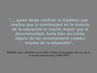 “… quien desee verificar la hipótesis que
implica que la continuidad en la historia
de la educación es mucho mayor que la
discontinuidad, haría bien en visitar
alguno de los recientemente creados
museos de la educación”.
DEPAEPE, Marc y SIMON, Frank (2001) “Orden en el progreso. Día tras día en
la escuela primaria belga (1880-1970)”.
 