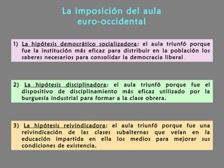 La imposición del aula
euro-occidental
1) La hipótesis democrático socializadora: el aula triunfó porque
fue la institución más eficaz para distribuir en la población los
saberes necesarios para consolidar la democracia liberal .
2) La hipótesis disciplinadora: el aula triunfó porque fue el
dispositivo de disciplinamiento más eficaz utilizado por la
burguesía industrial para formar a la clase obrera.
3) La hipótesis reivindicadora: el aula triunfó porque fue una
reivindicación de las clases subalternas que veían en la
educación impartida en ella los medios para mejorar sus
condiciones de existencia.
 