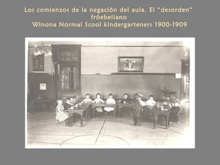Los comienzos de la negación del aula. El “desorden“
fröebeliano
Winona Normal Scool kindergarteners 1900-1909
 