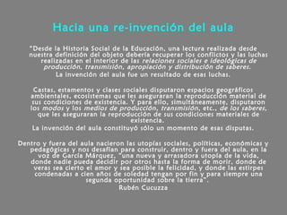 Hacia una re-invención del aula
“Desde la Historia Social de la Educación, una lectura realizada desde
nuestra definición del objeto debería recuperar los conflictos y las luchas
realizadas en el interior de las relaciones sociales e ideológicas de
producción, transmisión, apropiación y distribución de saberes.
La invención del aula fue un resultado de esas luchas.
Castas, estamentos y clases sociales disputaron espacios geográficos
ambientales, ecosistemas que les aseguraran la reproducción material de
sus condiciones de existencia. Y para ello, simultáneamente, disputaron
los modos y los medios de producción, transmisión, etc., de los saberes,
que les aseguraran la reproducción de sus condiciones materiales de
existencia.
La invención del aula constituyó sólo un momento de esas disputas.
Dentro y fuera del aula nacieron las utopías sociales, políticas, económicas y
pedagógicas y nos desafían para construir, dentro y fuera del aula, en la
voz de García Márquez, “una nueva y arrasadora utopía de la vida,
donde nadie pueda decidir por otros hasta la forma de morir, donde de
veras sea cierto el amor y sea posible la felicidad, y donde las estirpes
condenadas a cien años de soledad tengan por fin y para siempre una
segunda oportunidad sobre la tierra”.
Rubén Cucuzza
 
