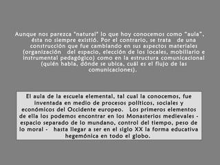 Aunque nos parezca "natural" lo que hoy conocemos como “aula”,
ésta no siempre existió. Por el contrario, se trata  de una
construcción que fue cambiando en sus aspectos materiales
(organización  del espacio, elección de los locales, mobiliario e
instrumental pedagógico) como en la estructura comunicacional
(quién habla, dónde se ubica, cuál es el flujo de las
comunicaciones).
El aula de la escuela elemental, tal cual la conocemos, fue
inventada en medio de procesos políticos, sociales y
económicos del Occidente europeo.  Los primeros elementos
de ella los podemos encontrar en los Monasterios medievales -
espacio separado de lo mundano, control del tiempo, peso de
lo moral -  hasta llegar a ser en el siglo XX la forma educativa
hegemónica en todo el globo.
 