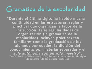 Gramática de la escolaridad
“Durante el último siglo, ha habido mucha
continuidad en las estructuras, reglas y
prácticas que organizan la labor de la
instrucción. Estas regularidades de
organización (la gramática de la
escolaridad) incluyen prácticas tan
familiares como la graduación de los
alumnos por edades, la división del
conocimiento por materias separadas y el
aula autónoma con un solo maestro”.
TYACK, David y CUBAN, Larry (2001) En busca de la utopía. Un siglo
de reformas de las escuelas públicas
 