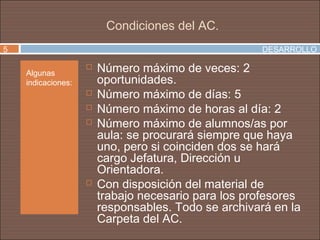 Condiciones del AC.
5                                                     DESARROLLO

    Algunas
                       Número máximo de veces: 2
    indicaciones:       oportunidades.
                       Número máximo de días: 5
                       Número máximo de horas al día: 2
                       Número máximo de alumnos/as por
                        aula: se procurará siempre que haya
                        uno, pero si coinciden dos se hará
                        cargo Jefatura, Dirección u
                        Orientadora.
                       Con disposición del material de
                        trabajo necesario para los profesores
                        responsables. Todo se archivará en la
                        Carpeta del AC.
 
