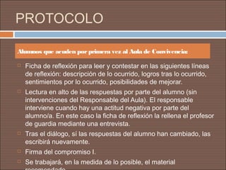 PROTOCOLO

Alumnos que acuden por primera vez al Aula de Convivencia:

   Ficha de reflexión para leer y contestar en las siguientes líneas
    de reflexión: descripción de lo ocurrido, logros tras lo ocurrido,
    sentimientos por lo ocurrido, posibilidades de mejorar.
   Lectura en alto de las respuestas por parte del alumno (sin
    intervenciones del Responsable del Aula). El responsable
    interviene cuando hay una actitud negativa por parte del
    alumno/a. En este caso la ficha de reflexión la rellena el profesor
    de guardia mediante una entrevista.
   Tras el diálogo, sí las respuestas del alumno han cambiado, las
    escribirá nuevamente.
   Firma del compromiso I.
   Se trabajará, en la medida de lo posible, el material
 