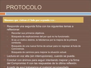 PROTOCOLO

Alumnos que visitan el Aula por segunda vez :

   Responde una segunda ficha con los siguientes temas a
    reflexionar:
    •   Recordar sus primeros objetivos.
    •   Búsqueda de explicaciones del por qué no ha funcionado.
    •   Si es un motivo distinto, le felicitamos por la mejora de la primera
        conducta.
    •   Búsqueda de una nueva forma de actuar para no regresar al Aula de
        Convivencia.
    •   Búsqueda de caminos para mejorar la situación actual.
   Lectura en voz alta (sin interrupciones), cuando se pueda.
   Concluir con ánimos para seguir intentando mejorar y la firma
    del Compromiso II con las respuestas de la última reflexión.

 