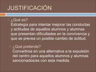 JUSTIFICACIÓN
   ¿Qué es?
    Estrategia para intentar mejorar las conductas
    y actitudes de aquellos alumnos y alumnas
    que presentan dificultades en la convivencia y
    que se prevea un posible cambio de actitud.
    ¿Qué pretende?
     Convertirse en una alternativa a la expulsión
     del centro para aquellos alumnos y alumnas
     sancionados/as con esta medida.
 
