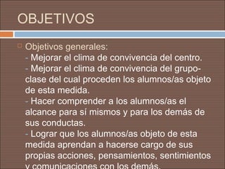 OBJETIVOS
   Objetivos generales:
    - Mejorar el clima de convivencia del centro.
    - Mejorar el clima de convivencia del grupo-
    clase del cual proceden los alumnos/as objeto
    de esta medida.
    - Hacer comprender a los alumnos/as el
    alcance para sí mismos y para los demás de
    sus conductas.
    - Lograr que los alumnos/as objeto de esta
    medida aprendan a hacerse cargo de sus
    propias acciones, pensamientos, sentimientos
 