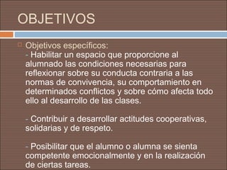 OBJETIVOS
   Objetivos específicos:
    - Habilitar un espacio que proporcione al
    alumnado las condiciones necesarias para
    reflexionar sobre su conducta contraria a las
    normas de convivencia, su comportamiento en
    determinados conflictos y sobre cómo afecta todo
    ello al desarrollo de las clases.

    - Contribuir a desarrollar actitudes cooperativas,
    solidarias y de respeto.

    - Posibilitar que el alumno o alumna se sienta
    competente emocionalmente y en la realización
    de ciertas tareas.
 