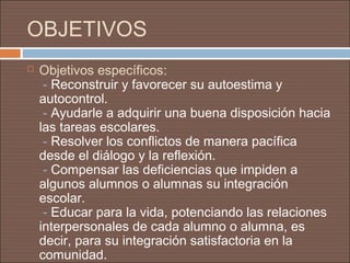 OBJETIVOS
   Objetivos específicos:
     - Reconstruir y favorecer su autoestima y
    autocontrol.
     - Ayudarle a adquirir una buena disposición hacia
    las tareas escolares.
     - Resolver los conflictos de manera pacífica
    desde el diálogo y la reflexión.
     - Compensar las deficiencias que impiden a
    algunos alumnos o alumnas su integración
    escolar.
     - Educar para la vida, potenciando las relaciones
    interpersonales de cada alumno o alumna, es
    decir, para su integración satisfactoria en la
    comunidad.
 
