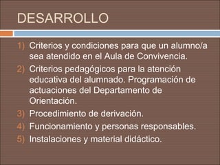 DESARROLLO
1) Criterios y condiciones para que un alumno/a
   sea atendido en el Aula de Convivencia.
2) Criterios pedagógicos para la atención
   educativa del alumnado. Programación de
   actuaciones del Departamento de
   Orientación.
3) Procedimiento de derivación.
4) Funcionamiento y personas responsables.
5) Instalaciones y material didáctico.
 
