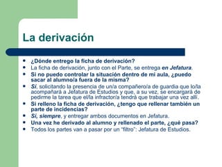 La derivación ¿Dónde entrego la ficha de derivación? La ficha de derivación, junto con el Parte, se entrega  en Jefatura . Si no puedo controlar la situación dentro de mi aula, ¿puedo sacar al alumno/a fuera de la misma? Sí , solicitando la presencia de un/a compañero/a de guardia que lo/la acompañará a Jefatura de Estudios y que, a su vez, se encargará de pedirme la tarea que el/la infractor/a tendrá que trabajar una vez allí. Si relleno la ficha de derivación, ¿tengo que rellenar también un parte de incidencias? Sí, siempre , y entregar ambos documentos en Jefatura. Una vez he derivado al alumno y rellenado el parte, ¿qué pasa? Todos los partes van a pasar por un “filtro”: Jefatura de Estudios. 