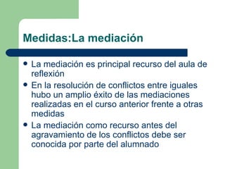 Medidas:La mediación La mediación es principal recurso del aula de reflexión En la resolución de conflictos entre iguales hubo un amplio éxito de las mediaciones realizadas en el curso anterior frente a otras medidas La mediación como recurso antes del agravamiento de los conflictos debe ser conocida por parte del alumnado 