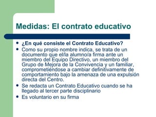 Medidas: El contrato educativo ¿En qué consiste el Contrato Educativo? Como su propio nombre indica, se trata de un documento que el/la alumno/a firma ante un miembro del Equipo Directivo, un miembro del Grupo de Mejora de la Convivencia y un familiar, comprometiéndose a cambiar definitivamente de comportamiento bajo la amenaza de una expulsión directa del Centro. Se redacta un Contrato Educativo cuando se ha llegado al tercer parte disciplinario Es voluntario en su firma 