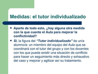 Medidas: el tutor individualizado Aparte de todo esto, ¿hay alguna otra medida con la que cuente el Aula para mejorar la conflictividad? Sí , la figura del  “Tutor individualizado”  de un/a alumno/a: un miembro del equipo del Aula que se coordinará con el tutor del grupo y con los docentes con los que pueda existir una situación de conflicto para hacer un seguimiento más directo y exhaustivo del caso y mejorar y agilizar así su tratamiento. 