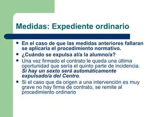 Medidas: Expediente ordinario En el caso de que las medidas anteriores fallaran se aplicaría el procedimiento normativo. ¿Cuándo se expulsa al/a la alumno/a? Una vez firmado el contrato le queda una última oportunidad que sería el quinto parte de incidencia.  Si hay un sexto será automáticamente expulsado/a del Centro . Si el caso que da origen a una intervención es muy grave no hay firma de contrato, se remite al procedimiento ordinario 