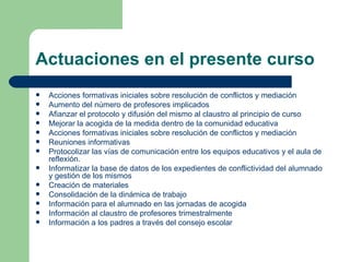 Actuaciones en el presente curso Acciones formativas iniciales sobre resolución de conflictos y mediación Aumento del número de profesores implicados Afianzar el protocolo y difusión del mismo al claustro al principio de curso Mejorar la acogida de la medida dentro de la comunidad educativa Acciones formativas iniciales sobre resolución de conflictos y mediación Reuniones informativas Protocolizar las vías de comunicación entre los equipos educativos y el aula de reflexión. Informatizar la base de datos de los expedientes de conflictividad del alumnado y gestión de los mismos Creación de materiales Consolidación de la dinámica de trabajo Información para el alumnado en las jornadas de acogida Información al claustro de profesores trimestralmente  Información a los padres a través del consejo escolar 