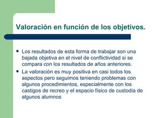 Valoración en función de los objetivos. Los resultados de esta forma de trabajar son una bajada objetiva en el nivel de conflictividad si se compara con los resultados de años anteriores. La valoración es muy positiva en casi todos los aspectos pero seguimos teniendo problemas con algunos procedimientos, especialmente con los castigos de recreo y el espacio físico de custodia de algunos alumnos 