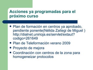 Acciones ya programadas para el próximo curso Plan de formación en centros ya aprobado, pendiente ponente(Nélida Zaitegi de Miguel ) http://dialnet.unirioja.es/servlet/extaut?codigo=261649 Plan de Teleformación verano 2009 Proyecto de mejora Coordinación con centros de la zona para homogeneizar protocolos 