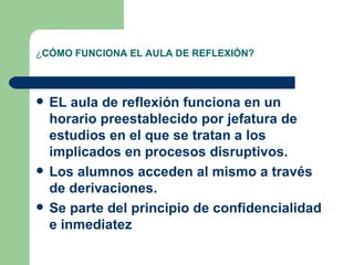 ¿ CÓMO FUNCIONA EL AULA DE REFLEXIÓN? EL aula de reflexión funciona en un horario preestablecido por jefatura de estudios en el que se tratan a los implicados en procesos disruptivos. Los alumnos acceden al mismo a través de derivaciones. Se parte del principio de confidencialidad e inmediatez 