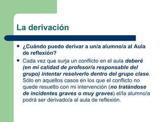 La derivación ¿Cuándo puedo derivar a un/a alumno/a al Aula de reflexión? Cada vez que surja un conflicto en el aula  deberé   (en mi calidad de profesor/a responsable del grupo) intentar resolverlo dentro del grupo clase . Sólo en aquellos casos en los que el conflicto no quede resuelto con mi intervención ( no tratándose de incidentes graves o muy graves ) el/la alumno/a podrá ser derivado/a al aula de reflexión. 