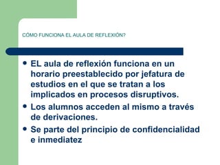 CÓMO FUNCIONA EL AULA DE REFLEXIÓN? EL aula de reflexión funciona en un horario preestablecido por jefatura de estudios en el que se tratan a los implicados en procesos disruptivos. Los alumnos acceden al mismo a través de derivaciones. Se parte del principio de confidencialidad e inmediatez 