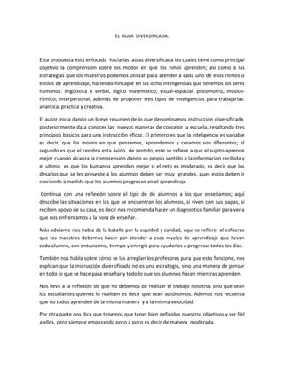 EL AULA DIVERSIFICADA.



Esta propuesta está enfocada hacia las aulas diversificada las cuales tiene como principal
objetivo la comprensión sobre los modos en que los niños aprenden; así como a las
estrategias que los maestros podemos utilizar para atender a cada uno de esos ritmos o
estilos de aprendizaje, haciendo hincapié en las ocho inteligencias que tenemos los seres
humanos: lingüística o verbal, lógico matemático, visual-espacial, psicomotriz, músico-
rítmico, interpersonal, además de proponer tres tipos de inteligencias para trabajarlas:
analítica, práctica y creativa.

El autor inicia dando un breve resumen de lo que denominamos instrucción diversificada,
posteriormente da a conocer las nuevas maneras de concebir la escuela, resaltando tres
principios básicos para una instrucción eficaz. El primero es que la inteligencio es variable
es decir, que los modos en que pensamos, aprendemos y creamos son diferentes; el
segundo es que el cerebro esta ávido de sentido, este se refiere a que el sujeto aprende
mejor cuando alcanza la comprensión dando su propio sentido a la información recibida y
el ultimo es que los humanos aprenden mejor si el reto es moderado, es decir que los
desafíos que se les presente a los alumnos deben ser muy grandes, pues estos deben ir
creciendo a medida que los alumnos progresan en el aprendizaje.

 Continua con una reflexión sobre el tipo de de alumnos a los que enseñamos; aquí
describe las situaciones en las que se encuentran los alumnos, si viven con sus papas, si
reciben apoyo de su casa, es decir nos recomienda hacer un diagnostico familiar para ver a
que nos enfrentamos a la hora de enseñar.

Más adelante nos habla de la batalla por la equidad y calidad, aquí se refiere al esfuerzo
que los maestros debemos hacer por atender a esos niveles de aprendizaje que llevan
cada alumno, con entusiasmo, tiempo y energía para ayudarlos a progresar todos los días.

También nos habla sobre cómo se las arreglan los profesores para que esto funcione, nos
explican que la instrucción diversificada no es una estrategia, sino una manera de pensar
en todo lo que se hace para enseñar y todo lo que los alumnos hacen mientras aprenden.

Nos lleva a la reflexión de que no debemos de realizar el trabajo nosotros sino que sean
los estudiantes quienes lo realicen es decir que sean autónomos. Además nos recuerda
que no todos aprenden de la misma manera y a la misma velocidad.

Por otra parte nos dice que tenemos que tener bien definidos nuestros objetivos y ser fiel
a ellos, pero siempre empezando poco a poco es decir de manera moderada.
 