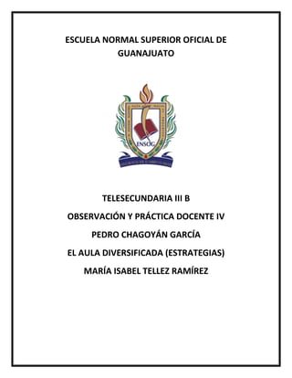ESCUELA NORMAL SUPERIOR OFICIAL DE
GUANAJUATO
TELESECUNDARIA III B
OBSERVACIÓN Y PRÁCTICA DOCENTE IV
PEDRO CHAGOYÁN GARCÍA
EL AULA DIVERSIFICADA (ESTRATEGIAS)
MARÍA ISABEL TELLEZ RAMÍREZ
 