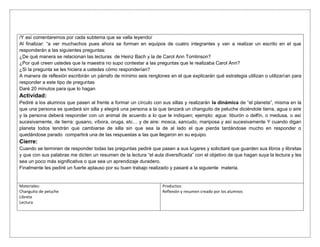 /Y así comentaremos por cada subtema que se valla leyendo/
Al finalizar: “a ver muchachos pues ahora se forman en equipos de cuatro integrantes y van a realizar un escrito en el que
responderán a las siguientes preguntas:
¿De qué manera se relacionan las lecturas de Heinz Bach y la de Carol Ann Tomlinson?
¿Por qué creen ustedes que la maestra no supo contestar a las preguntas que le realizaba Carol Ann?
¿Si la pregunta se les hiciera a ustedes cómo responderían?
A manera de reflexión escribirán un párrafo de mínimo seis renglones en el que explicarán qué estrategia utilizan o utilizarían para
responder a este tipo de preguntas
Daré 20 minutos para que lo hagan
Actividad:
Pediré a los alumnos que pasen al frente a formar un círculo con sus sillas y realizarán la dinámica de “el planeta”, misma en la
que una persona se quedará sin silla y elegirá una persona a la que lanzará un changuito de peluche diciéndole tierra, agua o aire
y la persona deberá responder con un animal de acuerdo a lo que le indiquen; ejemplo: agua: tiburón o delfín, o medusa, o así
sucesivamente, de tierra: gusano, víbora, oruga, etc… y de aire: mosca, sancudo, mariposa y así sucesivamente Y cuando digan
planeta todos tendrán que cambiarse de silla sin que sea la de al lado el que pierda tardándose mucho en responder o
quedándose parado compartirá una de las respuestas a las que llegaron en su equipo.
Cierre:
Cuando se terminen de responder todas las preguntas pediré que pasen a sus lugares y solicitaré que guarden sus libros y libretas
y que con sus palabras me dicten un resumen de la lectura “el aula diversificada” con el objetivo de que hagan suya la lectura y les
sea un poco más significativa o que sea un aprendizaje duradero.
Finalmente les pediré un fuerte aplauso por su buen trabajo realizado y pasaré a la siguiente materia.
Materiales:
Changuito de peluche
Libreta
Lectura
Productos:
Reflexión y resumen creado por los alumnos
 