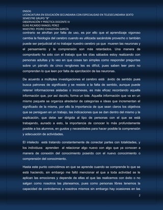 ENSOG
LICENCIATURA EN EDUCACIÓN SECUNDARIA CON ESPECIALIDAD EN TELESECUNDARIA SEXTO
SEMESTRE GRUPO “B”
OBSERVACIÓN Y PRÁCTICA DOCENTE IV
ELÍAS RICARDO RANGEL PÉREZ
MAESTRO: PEDRO CHAGOYÁN GARCÍA
2
contrario se atrofian por falta de uso, es por ello que el aprendizaje vigoroso
cambia la fisiología del cerebro cuando es utilizada sacándole provecho o también
puede ser perjudicial al no trabajar nuestro cerebro ya que mueren las neuronas y
el pensamiento y la comprensión son más retardados. Una manera de
comprobarlo ha sido con el trabajo que los días sábados estoy realizando con
personas adultas y lo veo en que cosas tan simples como responder preguntas
sobre un párrafo de cinco renglones les es difícil, pues saben leer pero no
comprenden lo que leen por falta de ejercitación de las neuronas.
De acuerdo a múltiples investigaciones el cerebro está ávido de sentido pues
busca patrones de significado y se resiste a la falta de sentido, aunque puede
retener informaciones aisladas o inconexas, es más eficaz recordando aquella
información que, por así decirlo, forma un lote. Aquella información que va en un
mismo paquete se organiza alrededor de categorías e ideas que incrementan el
significado de la misma, por ello la importancia de que sean claros los objetivos
que se persiguen en un trabajo, las indicaciones que se dan dentro del mismo y la
explicación, que debe ser dirigida al tipo de personas con el que se está
trabajando, aunado a esto, la importancia de conocer lo más profundamente
posible a los alumnos, en gustos y necesidades para hacer posible la comprensión
y adecuación de actividades.
El intelecto está tratando constantemente de conectar partes con totalidades, y
los individuos aprenden al relacionar algo nuevo con algo que ya conocen a
manera de conexión del conocimiento poseído con el nuevo conocimiento o
comprensión del conocimiento.
Hasta este punto coincidimos en que se aprende cuando se comprende lo que se
está haciendo, sin embargo me faltó mencionar el que a toda actividad se le
aplican las emociones y depende de ellas el que las realicemos con éxito o no
salgan como nosotros las planeamos, pues como personas libres tenemos la
capacidad de controlarnos a nosotros mismos sin embargo hay ocasiones en las
 
