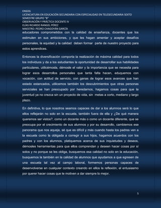 ENSOG
LICENCIATURA EN EDUCACIÓN SECUNDARIA CON ESPECIALIDAD EN TELESECUNDARIA SEXTO
SEMESTRE GRUPO “B”
OBSERVACIÓN Y PRÁCTICA DOCENTE IV
ELÍAS RICARDO RANGEL PÉREZ
MAESTRO: PEDRO CHAGOYÁN GARCÍA
5
educadores comprometidos con la calidad de enseñanza, docentes que los
estimulen en sus ambiciones, y que les hagan amentar y aceptar desafíos
personales, la equidad y la calidad deben formar parte de nuestro proyecto para
estos aprendices.
Entonces la diversificación comporta la realización de máxima calidad para todos
los individuos y da a los estudiantes la oportunidad de desarrollar sus habilidades
particulares, utilicémosla, démosle el valor y la importancia que se necesita para
lograr esos desarrollos personales que tanta falta hacen, eduquemos con
vocación, con actitud de servicio, con ganas de lograr esos avances que han
estado estancados, utilicemos también los descubrimientos que otras personas
serviciales se han preocupado por heredarnos, hagamos cosas para que la
juventud ya no crezca sin un proyecto de vida, sin metas a corto, mediano y largo
plazo.
En definitiva, lo que nosotros seamos capaces de dar a los alumnos será lo que
ellos reflejarán no solo en la escuela, también fuera de ella y ¿De qué manera
queremos ser vistos?, como un docente más o como un docente diferente, que se
preocupa por el crecimiento de sus alumnos y por su desarrollo, cambiemos ese
panorama que nos aqueja, sé que es difícil y más cuando hasta los padres ven a
la escuela como la obligada a corregir a sus hijos, hagamos acuerdos con los
padres y con los alumnos, platiquemos acerca de sus inquietudes y deseos,
démosles herramientas para que ellos comprendan y deseen hacer cosas por sí
solos y no porque se les obliga, busquemos esa calidad no solo en la educación,
busquemos la también en la calidad de alumnos que ayudamos a que egresen de
una escuela tal vez al campo laboral, formemos personas capaces de
desenvolverse en cualquier contexto creando en ellos la reflexión, el entusiasmo
por querer hacer cosas que te motiven a dar siempre lo mejor.
 