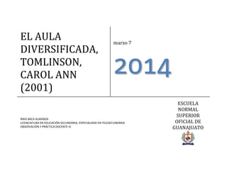 EL AULA
DIVERSIFICADA,
TOMLINSON,
CAROL ANN
(2001)

marzo 7

2014

IRAIS BACA ALMANZA
LICENCIATURA EN EDUCACIÓN SECUNDARIA, ESPECIALIDAD EN TELESECUNDARIA
OBSERVACIÓN Y PRÁCTICA DOCENTE IV

ESCUELA
NORMAL
SUPERIOR
OFICIAL DE
GUANAJUATO

 