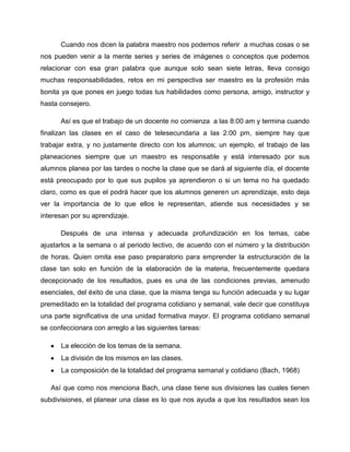 Cuando nos dicen la palabra maestro nos podemos referir a muchas cosas o se
nos pueden venir a la mente series y series de imágenes o conceptos que podemos
relacionar con esa gran palabra que aunque solo sean siete letras, lleva consigo
muchas responsabilidades, retos en mi perspectiva ser maestro es la profesión más
bonita ya que pones en juego todas tus habilidades como persona, amigo, instructor y
hasta consejero.
Así es que el trabajo de un docente no comienza a las 8:00 am y termina cuando
finalizan las clases en el caso de telesecundaria a las 2:00 pm, siempre hay que
trabajar extra, y no justamente directo con los alumnos; un ejemplo, el trabajo de las
planeaciones siempre que un maestro es responsable y está interesado por sus
alumnos planea por las tardes o noche la clase que se dará al siguiente día, el docente
está preocupado por lo que sus pupilos ya aprendieron o si un tema no ha quedado
claro, como es que el podrá hacer que los alumnos generen un aprendizaje, esto deja
ver la importancia de lo que ellos le representan, atiende sus necesidades y se
interesan por su aprendizaje.
Después de una intensa y adecuada profundización en los temas, cabe
ajustarlos a la semana o al periodo lectivo, de acuerdo con el número y la distribución
de horas. Quien omita ese paso preparatorio para emprender la estructuración de la
clase tan solo en función de la elaboración de la materia, frecuentemente quedara
decepcionado de los resultados, pues es una de las condiciones previas, amenudo
esenciales, del éxito de una clase, que la misma tenga su función adecuada y su lugar
premeditado en la totalidad del programa cotidiano y semanal, vale decir que constituya
una parte significativa de una unidad formativa mayor. El programa cotidiano semanal
se confeccionara con arreglo a las siguientes tareas:
La elección de los temas de la semana.
La división de los mismos en las clases.
La composición de la totalidad del programa semanal y cotidiano (Bach, 1968)
Así que como nos menciona Bach, una clase tiene sus divisiones las cuales tienen
subdivisiones, el planear una clase es lo que nos ayuda a que los resultados sean los

 